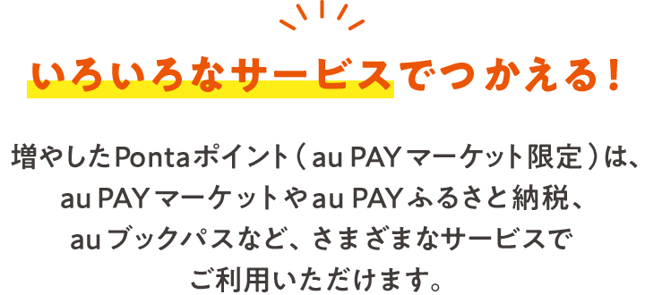いろいろなサービスでつかえる！ 増やしたPontaポイント（au PAY マーケット限定）は、au PAY マーケットやau PAY ふるさと納税など、さまざまなサービスでご利用いただけます。