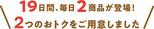 19日間、毎日2商品が登場 2つのおトクをご用意しました