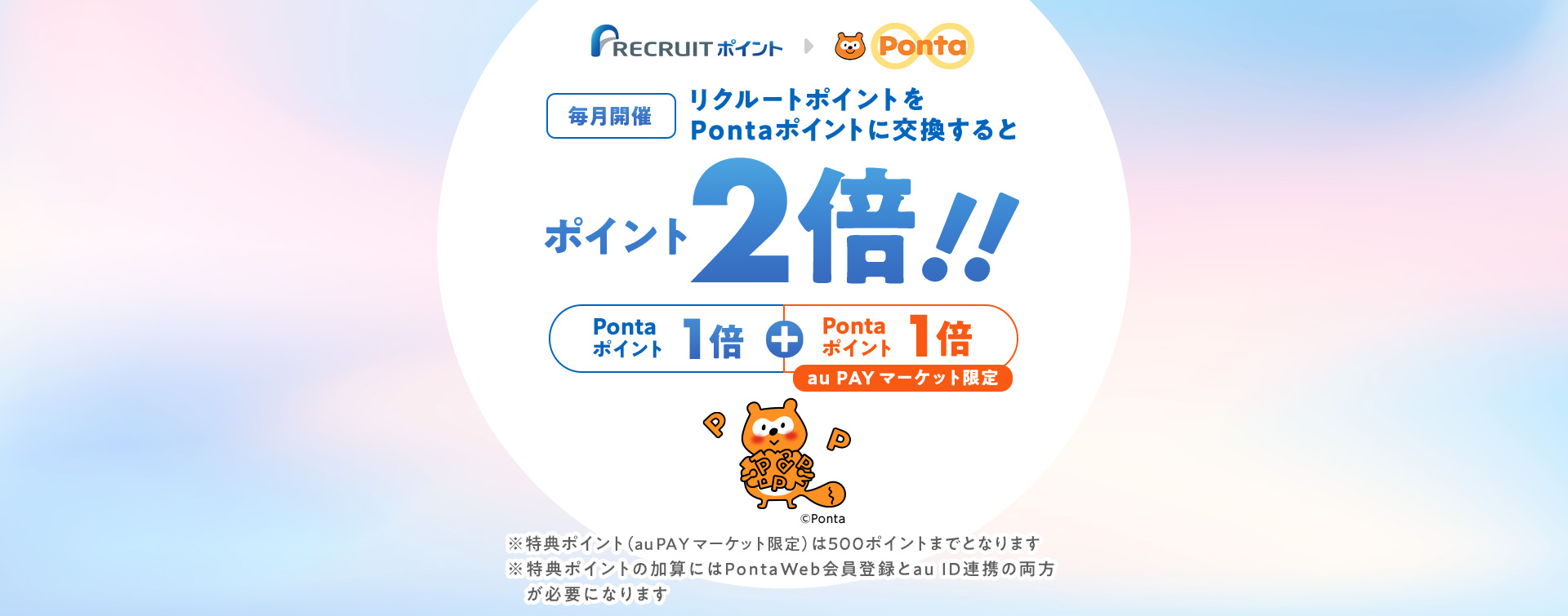 毎月開催！リクルートポイントをPontaポイントに交換するとポイント2倍。Pontaポイント1倍＋Pontaポイント（au PAY マーケット限定）1倍。特典ポイント（au PAY マーケット限定）は500ポイントまでとなります。特典ポイントの加算にはPontaWeb会員登録とau ID連携の両方が必要になります。