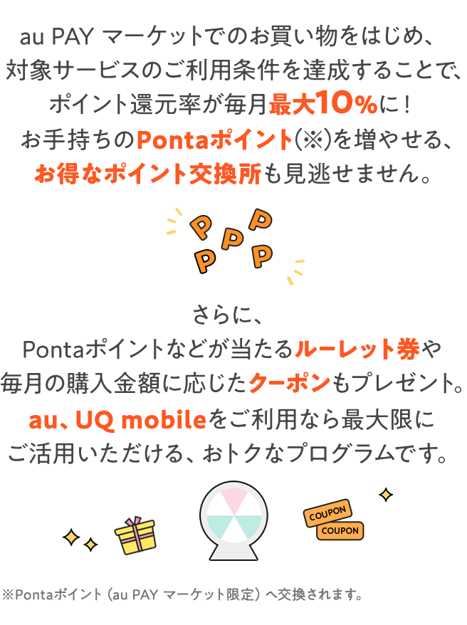 au PAY マーケットでのお買い物をはじめ、対象サービスのご利用条件を達成することで、ポイント還元率が最大10％に！お手持ちのPontaポイントを増やせる、お得なポイント交換所も見逃せません。さらに、Pontaポイントなどが当たるルーレット券や毎月の購入金額に応じたクーポンもプレゼント。au、UQ mobileをご利用なら最大限にご活用いただける、おトクなプログラムです。